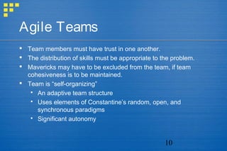 10
Agile Teams
 Team members must have trust in one another.
 The distribution of skills must be appropriate to the problem.
 Mavericks may have to be excluded from the team, if team
cohesiveness is to be maintained.
 Team is “self-organizing”
 An adaptive team structure
 Uses elements of Constantine’s random, open, and
synchronous paradigms
 Significant autonomy
 