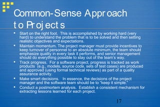 17
Common-Sense Approach
t o Proj ect s
 Start on the right foot. This is accomplished by working hard (very
hard) to understand the problem that is to be solved and then setting
realistic objectives and expectations.
 Maintain momentum. The project manager must provide incentives to
keep turnover of personnel to an absolute minimum, the team should
emphasize quality in every task it performs, and senior management
should do everything possible to stay out of the team’s way.
 Track progress. For a software project, progress is tracked as work
products (e.g., models, source code, sets of test cases) are produced
and approved (using formal technical reviews) as part of a quality
assurance activity.
 Make smart decisions. In essence, the decisions of the project
manager and the software team should be to “keep it simple.”
 Conduct a postmortem analysis. Establish a consistent mechanism for
extracting lessons learned for each project.
 