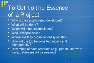 18
To Get t o t he Essence
of a Proj ect
 Why is the system being developed?
 What will be done?
 When will it be accomplished?
 Who is responsible?
 Where are they organizationally located?
 How will the job be done technically and
managerially?
 How much of each resource (e.g., people, software,
tools, database) will be needed? Barry Boehm
 