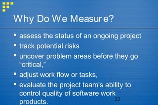 22
Why Do We Measure?
 assess the status of an ongoing project
 track potential risks
 uncover problem areas before they go
“critical,”
 adjust work flow or tasks,
 evaluate the project team’s ability to
control quality of software work
products.
 