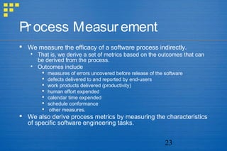 23
Process Measurement
 We measure the efficacy of a software process indirectly.
 That is, we derive a set of metrics based on the outcomes that can
be derived from the process.
 Outcomes include
 measures of errors uncovered before release of the software
 defects delivered to and reported by end-users
 work products delivered (productivity)
 human effort expended
 calendar time expended
 schedule conformance
 other measures.
 We also derive process metrics by measuring the characteristics
of specific software engineering tasks.
 