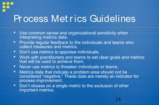 24
Process Met rics Guidelines
 Use common sense and organizational sensitivity when
interpreting metrics data.
 Provide regular feedback to the individuals and teams who
collect measures and metrics.
 Don’t use metrics to appraise individuals.
 Work with practitioners and teams to set clear goals and metrics
that will be used to achieve them.
 Never use metrics to threaten individuals or teams.
 Metrics data that indicate a problem area should not be
considered “negative.” These data are merely an indicator for
process improvement.
 Don’t obsess on a single metric to the exclusion of other
important metrics.
 
