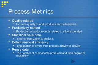 26
Process Met rics
 Quality-related
 focus on quality of work products and deliverables
 Productivity-related
 Production of work-products related to effort expended
 Statistical SQA data
 error categorization & analysis
 Defect removal efficiency
 propagation of errors from process activity to activity
 Reuse data
 The number of components produced and their degree of
reusability
 