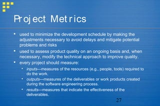 27
Proj ect Met rics
 used to minimize the development schedule by making the
adjustments necessary to avoid delays and mitigate potential
problems and risks
 used to assess product quality on an ongoing basis and, when
necessary, modify the technical approach to improve quality.
 every project should measure:
 inputs—measures of the resources (e.g., people, tools) required to
do the work.
 outputs—measures of the deliverables or work products created
during the software engineering process.
 results—measures that indicate the effectiveness of the
deliverables.
 