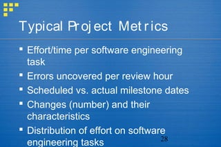 28
Typical Proj ect Met rics
 Effort/time per software engineering
task
 Errors uncovered per review hour
 Scheduled vs. actual milestone dates
 Changes (number) and their
characteristics
 Distribution of effort on software
engineering tasks
 