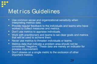 29
Met rics Guidelines
 Use common sense and organizational sensitivity when
interpreting metrics data.
 Provide regular feedback to the individuals and teams who have
worked to collect measures and metrics.
 Don’t use metrics to appraise individuals.
 Work with practitioners and teams to set clear goals and metrics
that will be used to achieve them.
 Never use metrics to threaten individuals or teams.
 Metrics data that indicate a problem area should not be
considered “negative.” These data are merely an indicator for
process improvement.
 Don’t obsess on a single metric to the exclusion of other
important metrics.
 