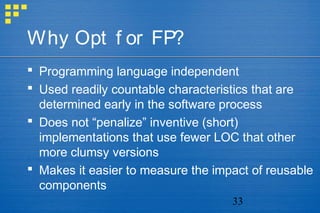 33
Why Opt f or FP?
 Programming language independent
 Used readily countable characteristics that are
determined early in the software process
 Does not “penalize” inventive (short)
implementations that use fewer LOC that other
more clumsy versions
 Makes it easier to measure the impact of reusable
components
 