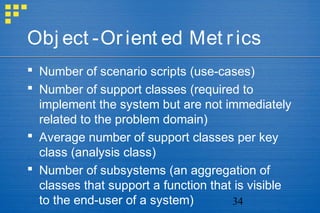 34
Obj ect -Orient ed Met rics
 Number of scenario scripts (use-cases)
 Number of support classes (required to
implement the system but are not immediately
related to the problem domain)
 Average number of support classes per key
class (analysis class)
 Number of subsystems (an aggregation of
classes that support a function that is visible
to the end-user of a system)
 