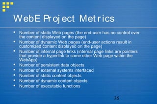 35
WebE Proj ect Met rics
 Number of static Web pages (the end-user has no control over
the content displayed on the page)
 Number of dynamic Web pages (end-user actions result in
customized content displayed on the page)
 Number of internal page links (internal page links are pointers
that provide a hyperlink to some other Web page within the
WebApp)
 Number of persistent data objects
 Number of external systems interfaced
 Number of static content objects
 Number of dynamic content objects
 Number of executable functions
 