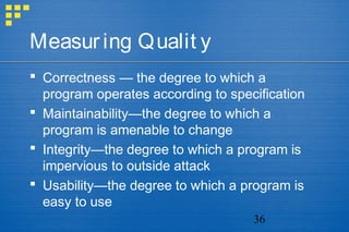 36
Measuring Qualit y
 Correctness — the degree to which a
program operates according to specification
 Maintainability—the degree to which a
program is amenable to change
 Integrity—the degree to which a program is
impervious to outside attack
 Usability—the degree to which a program is
easy to use
 