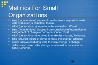 38
Met rics f or Small
Organizat ions
 time (hours or days) elapsed from the time a request is made
until evaluation is complete, tqueue.
 effort (person-hours) to perform the evaluation, Weval.
 time (hours or days) elapsed from completion of evaluation to
assignment of change order to personnel, teval.
 effort (person-hours) required to make the change, Wchange.
 time required (hours or days) to make the change, tchange.
 errors uncovered during work to make change, Echange.
 defects uncovered after change is released to the customer
base, Dchange.
 