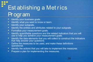 39
Est ablishing a Met rics
Program
 Identify your business goals.
 Identify what you want to know or learn.
 Identify your subgoals.
 Identify the entities and attributes related to your subgoals.
 Formalize your measurement goals.
 Identify quantifiable questions and the related indicators that you will
use to help you achieve your measurement goals.
 Identify the data elements that you will collect to construct the indicators
that help answer your questions.
 Define the measures to be used, and make these definitions
operational.
 Identify the actions that you will take to implement the measures.
 Prepare a plan for implementing the measures.
 