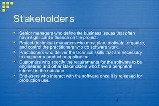 4
St akeholders
 Senior managers who define the business issues that often
have significant influence on the project.
 Project (technical) managers who must plan, motivate, organize,
and control the practitioners who do software work.
 Practitioners who deliver the technical skills that are necessary
to engineer a product or application.
 Customers who specify the requirements for the software to be
engineered and other stakeholders who have a peripheral
interest in the outcome.
 End-users who interact with the software once it is released for
production use.
 