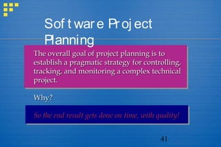41
Sof t ware Proj ect
Planning
The overall goal of project planning is toThe overall goal of project planning is to
establish a pragmatic strategy for controlling,establish a pragmatic strategy for controlling,
tracking, and monitoring a complex technicaltracking, and monitoring a complex technical
project.project.
Why?Why?
So the end result gets done on time, with quality!So the end result gets done on time, with quality!
 