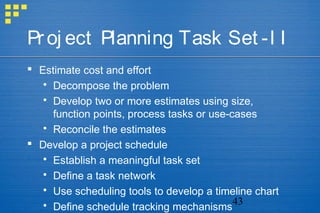 43
Proj ect Planning Task Set -I I
 Estimate cost and effort
 Decompose the problem
 Develop two or more estimates using size,
function points, process tasks or use-cases
 Reconcile the estimates
 Develop a project schedule
 Establish a meaningful task set
 Define a task network
 Use scheduling tools to develop a timeline chart
 Define schedule tracking mechanisms
 