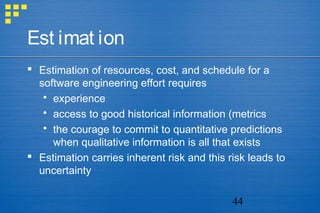 44
Est imat ion
 Estimation of resources, cost, and schedule for a
software engineering effort requires
 experience
 access to good historical information (metrics
 the courage to commit to quantitative predictions
when qualitative information is all that exists
 Estimation carries inherent risk and this risk leads to
uncertainty
 