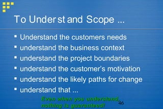 46
To Underst and Scope ...
 Understand the customers needs
 understand the business context
 understand the project boundaries
 understand the customer’s motivation
 understand the likely paths for change
 understand that ...
Even when you understand,Even when you understand,
nothing is guaranteed!nothing is guaranteed!
 