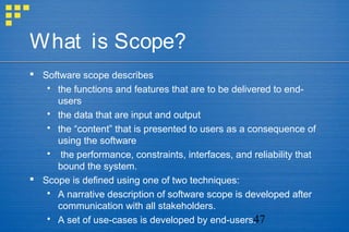 47
What is Scope?
 Software scope describes
 the functions and features that are to be delivered to end-
users
 the data that are input and output
 the “content” that is presented to users as a consequence of
using the software
 the performance, constraints, interfaces, and reliability that
bound the system.
 Scope is defined using one of two techniques:
 A narrative description of software scope is developed after
communication with all stakeholders.
 A set of use-cases is developed by end-users.
 