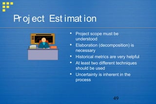 49
Proj ect Est imat ion
 Project scope must be
understood
 Elaboration (decomposition) is
necessary
 Historical metrics are very helpful
 At least two different techniques
should be used
 Uncertainty is inherent in the
process
 