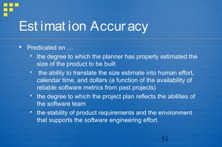 51
Est imat ion Accuracy
 Predicated on …
 the degree to which the planner has properly estimated the
size of the product to be built
 the ability to translate the size estimate into human effort,
calendar time, and dollars (a function of the availability of
reliable software metrics from past projects)
 the degree to which the project plan reflects the abilities of
the software team
 the stability of product requirements and the environment
that supports the software engineering effort.
 