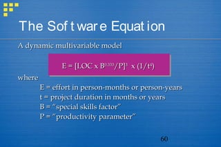 60
The Sof t ware Equat ion
A dynamic multivariable modelA dynamic multivariable model
E = [LOC x BE = [LOC x B0.3330.333
/P]/P]33
x (1/tx (1/t44
))
wherewhere
E = effort in person-months or person-yearsE = effort in person-months or person-years
t = project duration in months or yearst = project duration in months or years
B = “special skills factor”B = “special skills factor”
P = “productivity parameter”P = “productivity parameter”
 