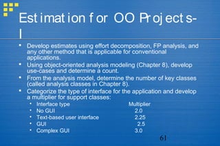 61
Est imat ion f or OO Proj ect s-
I
 Develop estimates using effort decomposition, FP analysis, and
any other method that is applicable for conventional
applications.
 Using object-oriented analysis modeling (Chapter 8), develop
use-cases and determine a count.
 From the analysis model, determine the number of key classes
(called analysis classes in Chapter 8).
 Categorize the type of interface for the application and develop
a multiplier for support classes:
 Interface type Multiplier
 No GUI 2.0
 Text-based user interface 2.25
 GUI 2.5
 Complex GUI 3.0
 