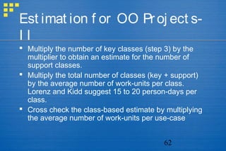 62
Est imat ion f or OO Proj ect s-
I I
 Multiply the number of key classes (step 3) by the
multiplier to obtain an estimate for the number of
support classes.
 Multiply the total number of classes (key + support)
by the average number of work-units per class.
Lorenz and Kidd suggest 15 to 20 person-days per
class.
 Cross check the class-based estimate by multiplying
the average number of work-units per use-case
 
