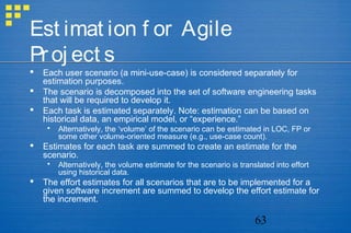 63
Est imat ion f or Agile
Proj ect s
 Each user scenario (a mini-use-case) is considered separately for
estimation purposes.
 The scenario is decomposed into the set of software engineering tasks
that will be required to develop it.
 Each task is estimated separately. Note: estimation can be based on
historical data, an empirical model, or “experience.”
 Alternatively, the ‘volume’ of the scenario can be estimated in LOC, FP or
some other volume-oriented measure (e.g., use-case count).
 Estimates for each task are summed to create an estimate for the
scenario.
 Alternatively, the volume estimate for the scenario is translated into effort
using historical data.
 The effort estimates for all scenarios that are to be implemented for a
given software increment are summed to develop the effort estimate for
the increment.
 