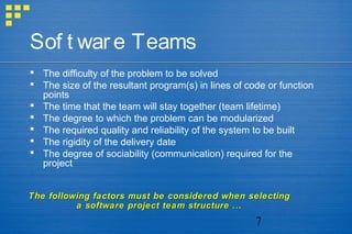 7
Sof t ware Teams
 The difficulty of the problem to be solved
 The size of the resultant program(s) in lines of code or function
points
 The time that the team will stay together (team lifetime)
 The degree to which the problem can be modularized
 The required quality and reliability of the system to be built
 The rigidity of the delivery date
 The degree of sociability (communication) required for the
project
The following factors must be considered when selectingThe following factors must be considered when selecting
a software project team structure ...a software project team structure ...
 