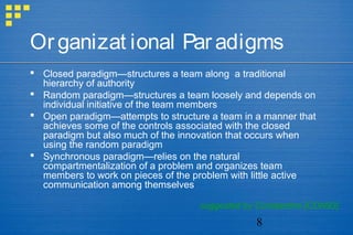 8
Organizat ional Paradigms
 Closed paradigm—structures a team along a traditional
hierarchy of authority
 Random paradigm—structures a team loosely and depends on
individual initiative of the team members
 Open paradigm—attempts to structure a team in a manner that
achieves some of the controls associated with the closed
paradigm but also much of the innovation that occurs when
using the random paradigm
 Synchronous paradigm—relies on the natural
compartmentalization of a problem and organizes team
members to work on pieces of the problem with little active
communication among themselves
suggested by Constantine [CON93]
 