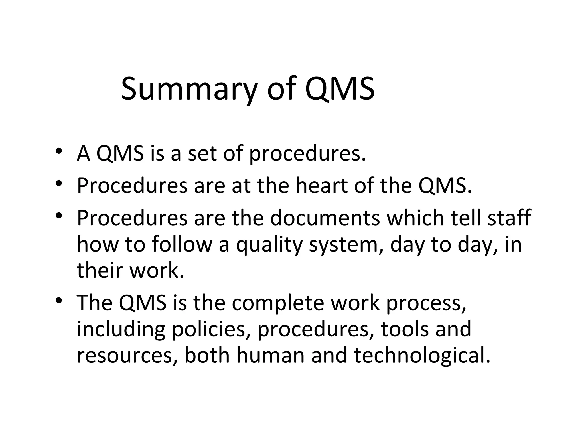 Summary of QMS
• A QMS is a set of procedures.
• Procedures are at the heart of the QMS.
• Procedures are the documents which tell staff
how to follow a quality system, day to day, in
their work.
• The QMS is the complete work process,
including policies, procedures, tools and
resources, both human and technological.
 