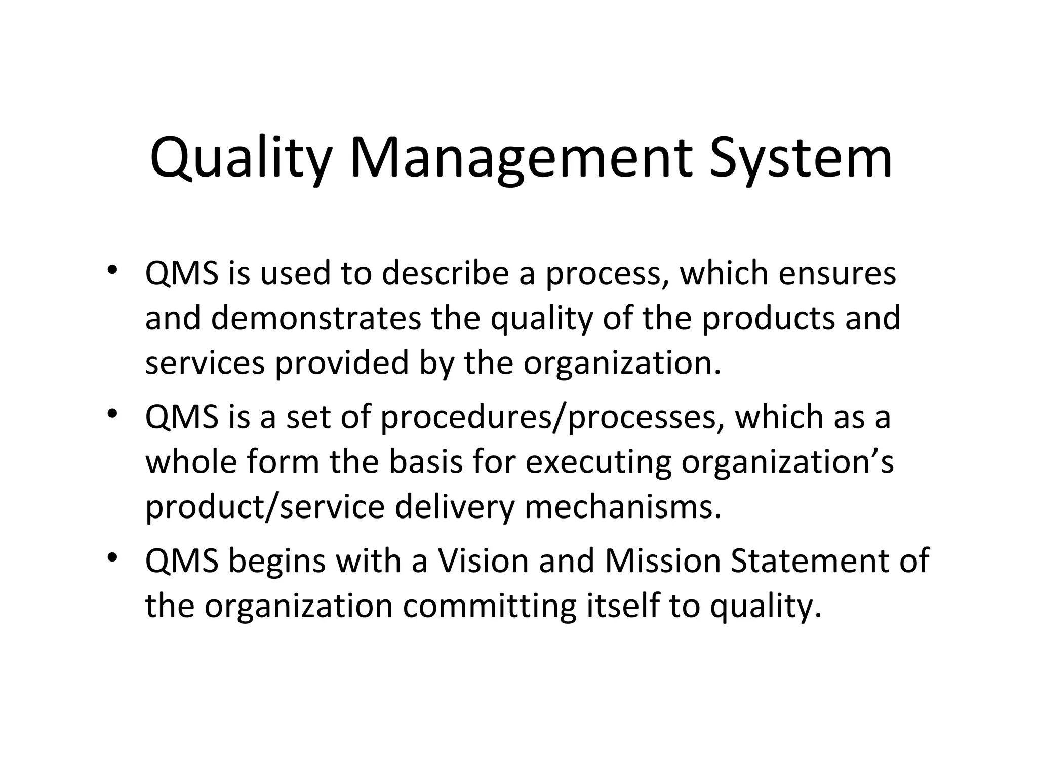 Quality Management System
• QMS is used to describe a process, which ensures
and demonstrates the quality of the products and
services provided by the organization.
• QMS is a set of procedures/processes, which as a
whole form the basis for executing organization’s
product/service delivery mechanisms.
• QMS begins with a Vision and Mission Statement of
the organization committing itself to quality.
 