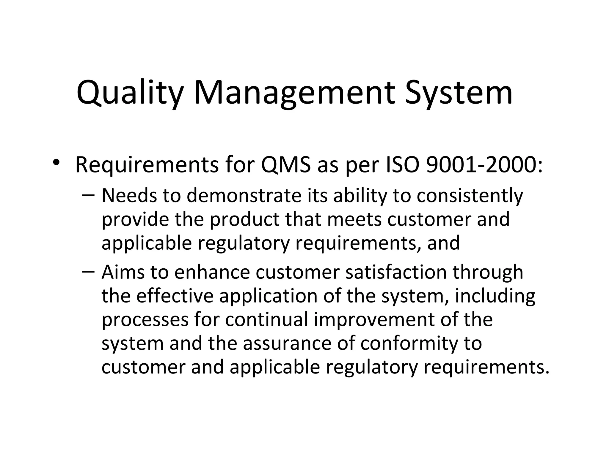 Quality Management System
• Requirements for QMS as per ISO 9001-2000:
– Needs to demonstrate its ability to consistently
provide the product that meets customer and
applicable regulatory requirements, and
– Aims to enhance customer satisfaction through
the effective application of the system, including
processes for continual improvement of the
system and the assurance of conformity to
customer and applicable regulatory requirements.
 
