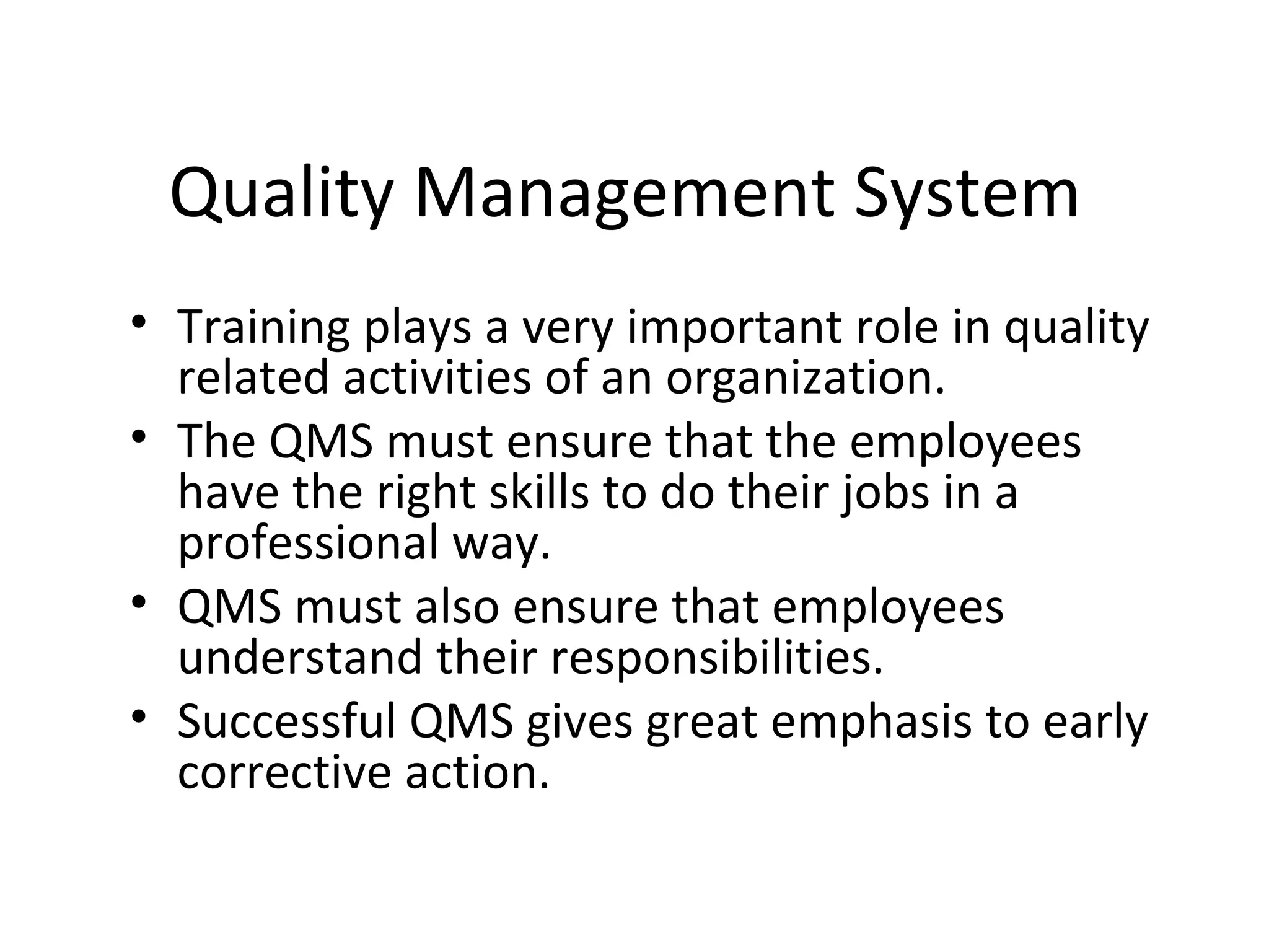 Quality Management System
• Training plays a very important role in quality
related activities of an organization.
• The QMS must ensure that the employees
have the right skills to do their jobs in a
professional way.
• QMS must also ensure that employees
understand their responsibilities.
• Successful QMS gives great emphasis to early
corrective action.
 