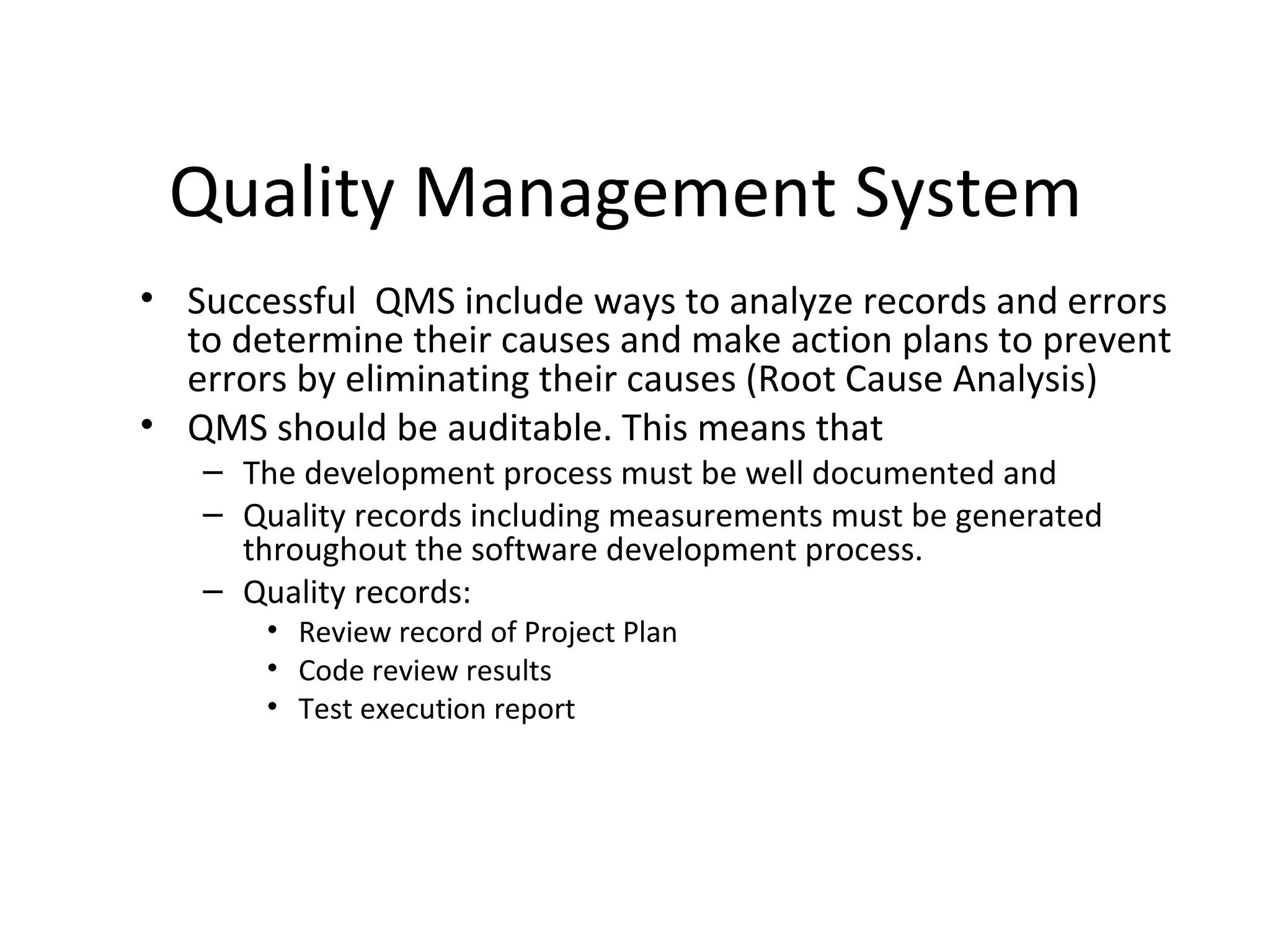 Quality Management System
• Successful QMS include ways to analyze records and errors
to determine their causes and make action plans to prevent
errors by eliminating their causes (Root Cause Analysis)
• QMS should be auditable. This means that
– The development process must be well documented and
– Quality records including measurements must be generated
throughout the software development process.
– Quality records:
• Review record of Project Plan
• Code review results
• Test execution report
 