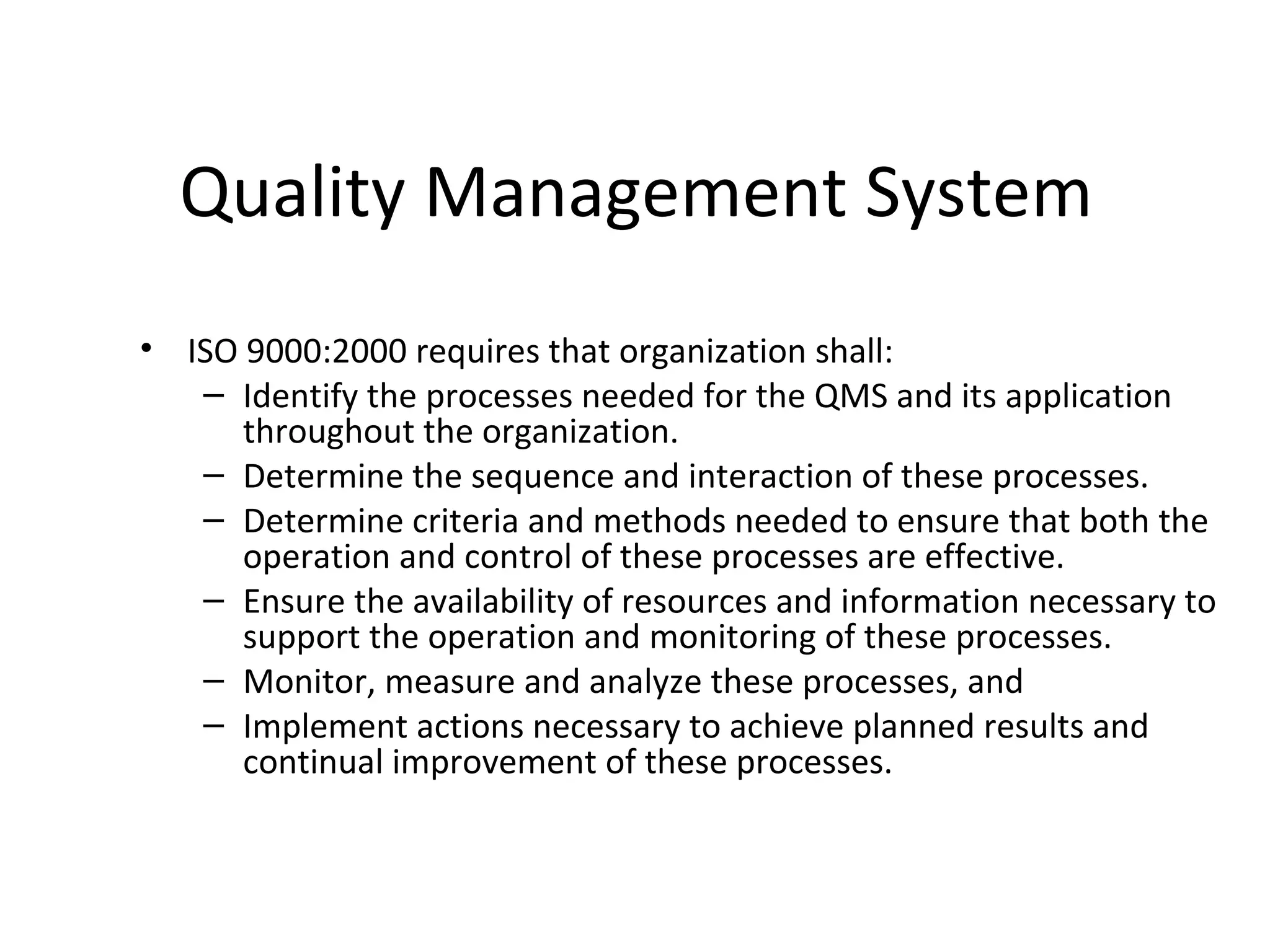 Quality Management System
• ISO 9000:2000 requires that organization shall:
– Identify the processes needed for the QMS and its application
throughout the organization.
– Determine the sequence and interaction of these processes.
– Determine criteria and methods needed to ensure that both the
operation and control of these processes are effective.
– Ensure the availability of resources and information necessary to
support the operation and monitoring of these processes.
– Monitor, measure and analyze these processes, and
– Implement actions necessary to achieve planned results and
continual improvement of these processes.
 