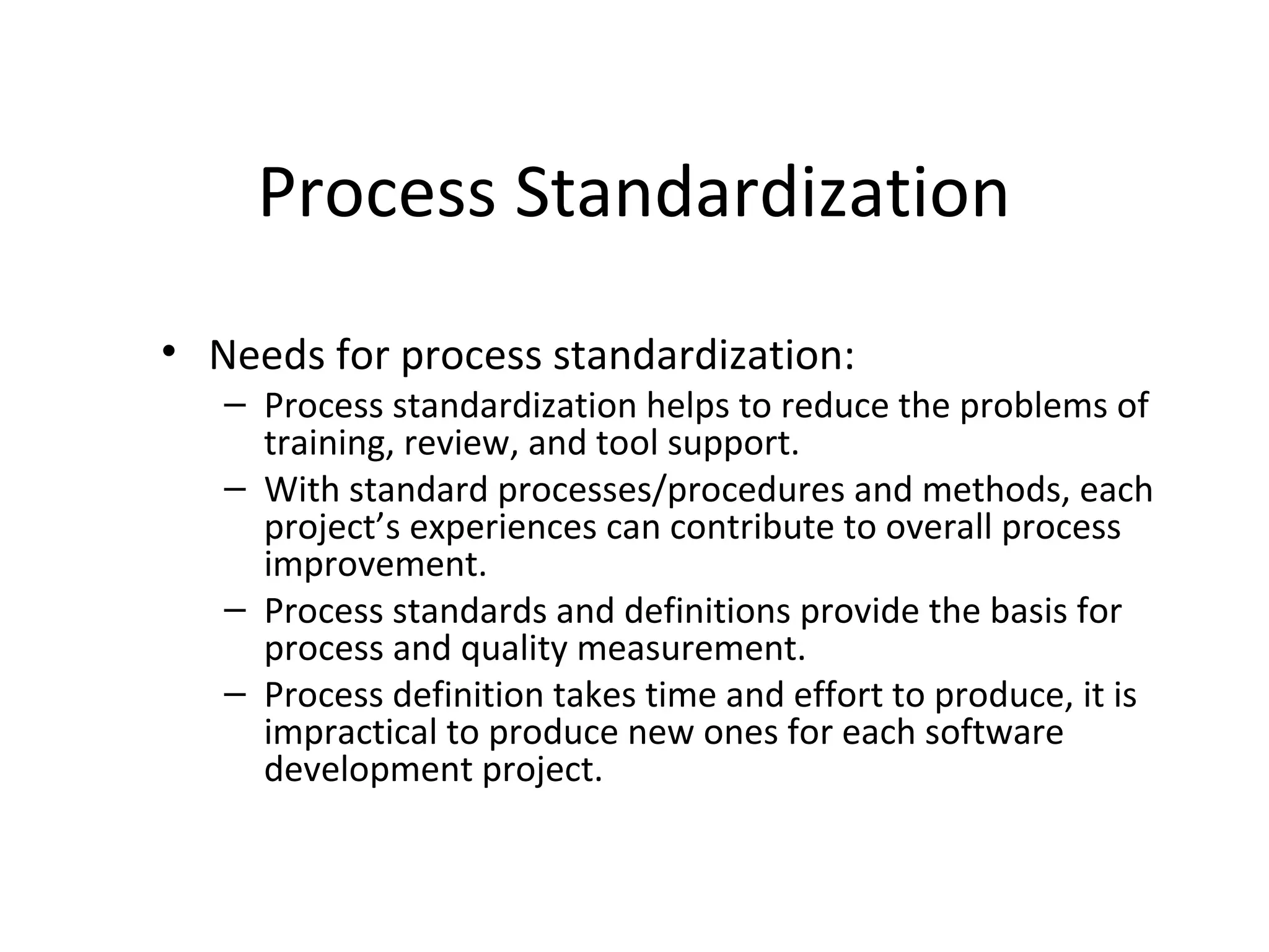 Process Standardization
• Needs for process standardization:
– Process standardization helps to reduce the problems of
training, review, and tool support.
– With standard processes/procedures and methods, each
project’s experiences can contribute to overall process
improvement.
– Process standards and definitions provide the basis for
process and quality measurement.
– Process definition takes time and effort to produce, it is
impractical to produce new ones for each software
development project.
 