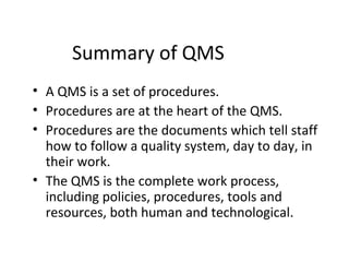 Summary of QMS
• A QMS is a set of procedures.
• Procedures are at the heart of the QMS.
• Procedures are the documents which tell staff
how to follow a quality system, day to day, in
their work.
• The QMS is the complete work process,
including policies, procedures, tools and
resources, both human and technological.
 