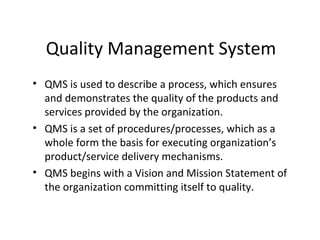 Quality Management System
• QMS is used to describe a process, which ensures
and demonstrates the quality of the products and
services provided by the organization.
• QMS is a set of procedures/processes, which as a
whole form the basis for executing organization’s
product/service delivery mechanisms.
• QMS begins with a Vision and Mission Statement of
the organization committing itself to quality.
 