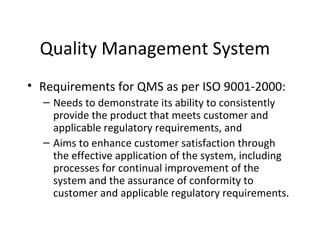 Quality Management System
• Requirements for QMS as per ISO 9001-2000:
– Needs to demonstrate its ability to consistently
provide the product that meets customer and
applicable regulatory requirements, and
– Aims to enhance customer satisfaction through
the effective application of the system, including
processes for continual improvement of the
system and the assurance of conformity to
customer and applicable regulatory requirements.
 