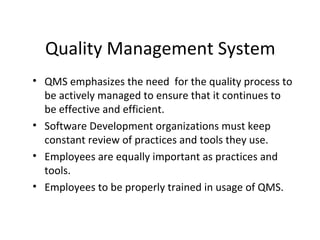 Quality Management System
• QMS emphasizes the need for the quality process to
be actively managed to ensure that it continues to
be effective and efficient.
• Software Development organizations must keep
constant review of practices and tools they use.
• Employees are equally important as practices and
tools.
• Employees to be properly trained in usage of QMS.
 