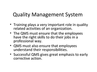 Quality Management System
• Training plays a very important role in quality
related activities of an organization.
• The QMS must ensure that the employees
have the right skills to do their jobs in a
professional way.
• QMS must also ensure that employees
understand their responsibilities.
• Successful QMS gives great emphasis to early
corrective action.
 