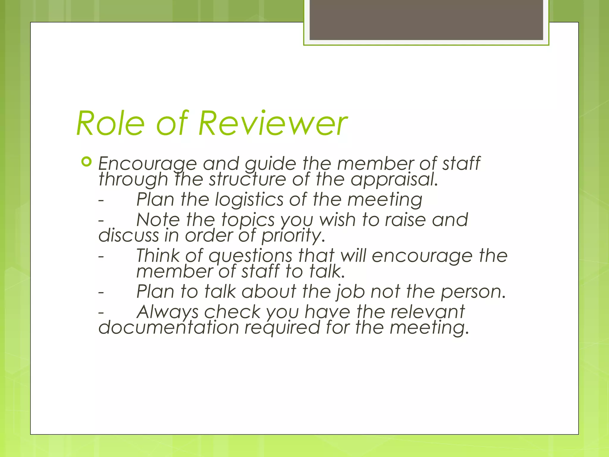 Role of Reviewer
   Encourage and guide the member of staff
    through the structure of the appraisal.
    -   Plan the logistics of the meeting
    -   Note the topics you wish to raise and
    discuss in order of priority.
    -   Think of questions that will encourage the
        member of staff to talk.
    -   Plan to talk about the job not the person.
    -   Always check you have the relevant
    documentation required for the meeting.
 