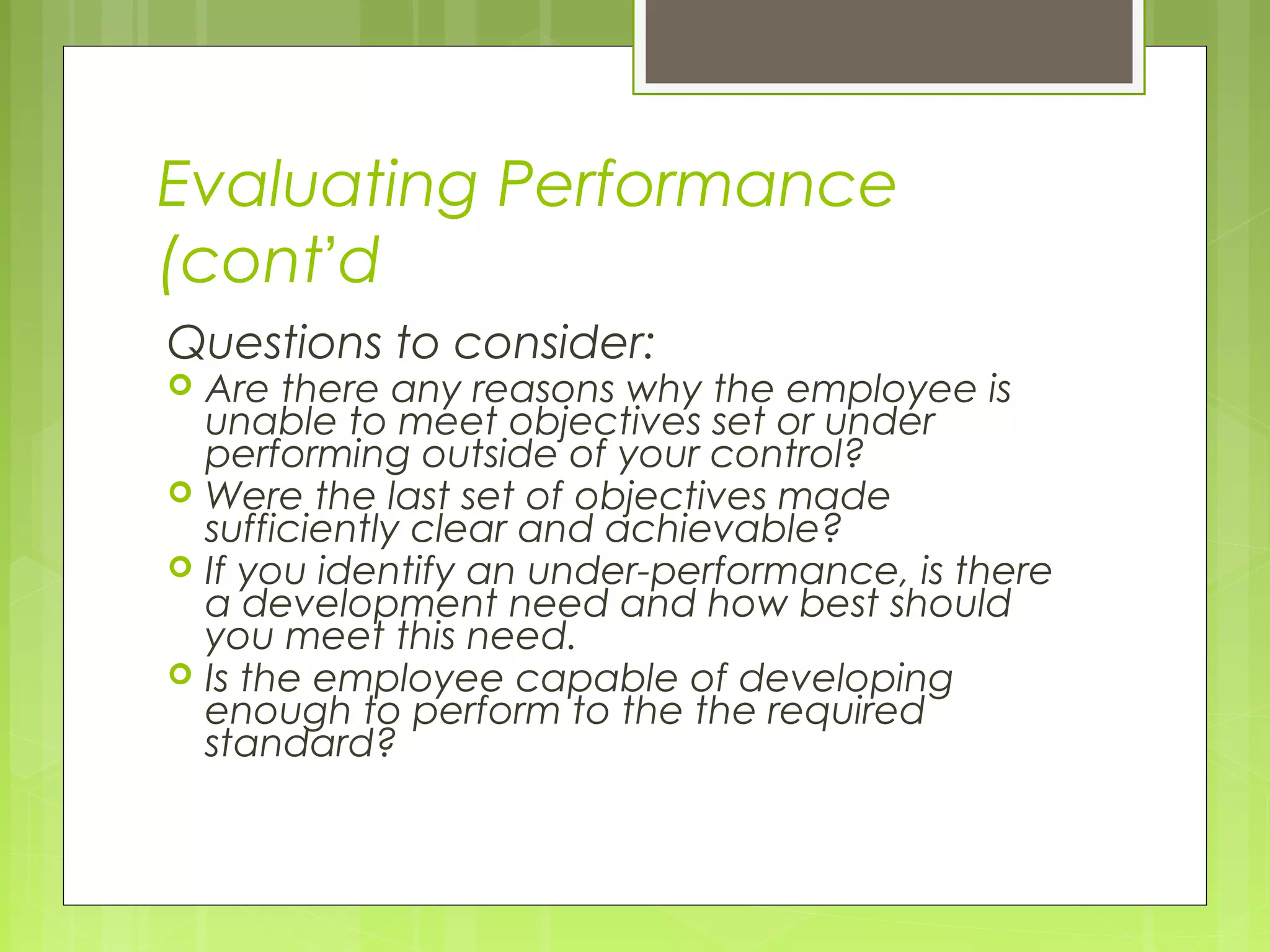 Evaluating Performance
(cont’d
Questions to consider:
   Are there any reasons why the employee is
    unable to meet objectives set or under
    performing outside of your control?
   Were the last set of objectives made
    sufficiently clear and achievable?
   If you identify an under-performance, is there
    a development need and how best should
    you meet this need.
   Is the employee capable of developing
    enough to perform to the the required
    standard?
 