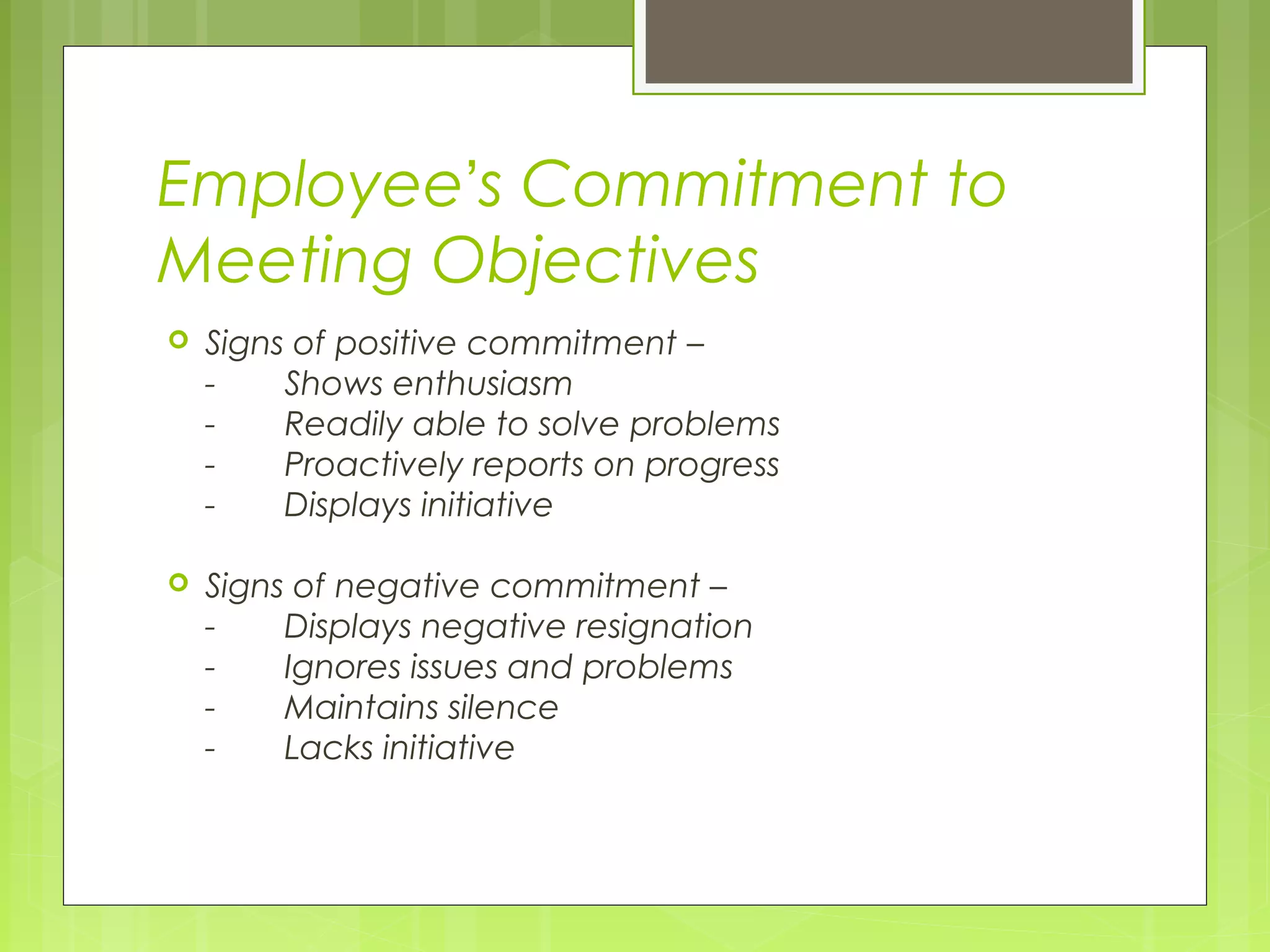 Employee’s Commitment to
Meeting Objectives
   Signs of positive commitment –
    -    Shows enthusiasm
    -    Readily able to solve problems
    -    Proactively reports on progress
    -    Displays initiative

   Signs of negative commitment –
    -    Displays negative resignation
    -    Ignores issues and problems
    -    Maintains silence
    -    Lacks initiative
 