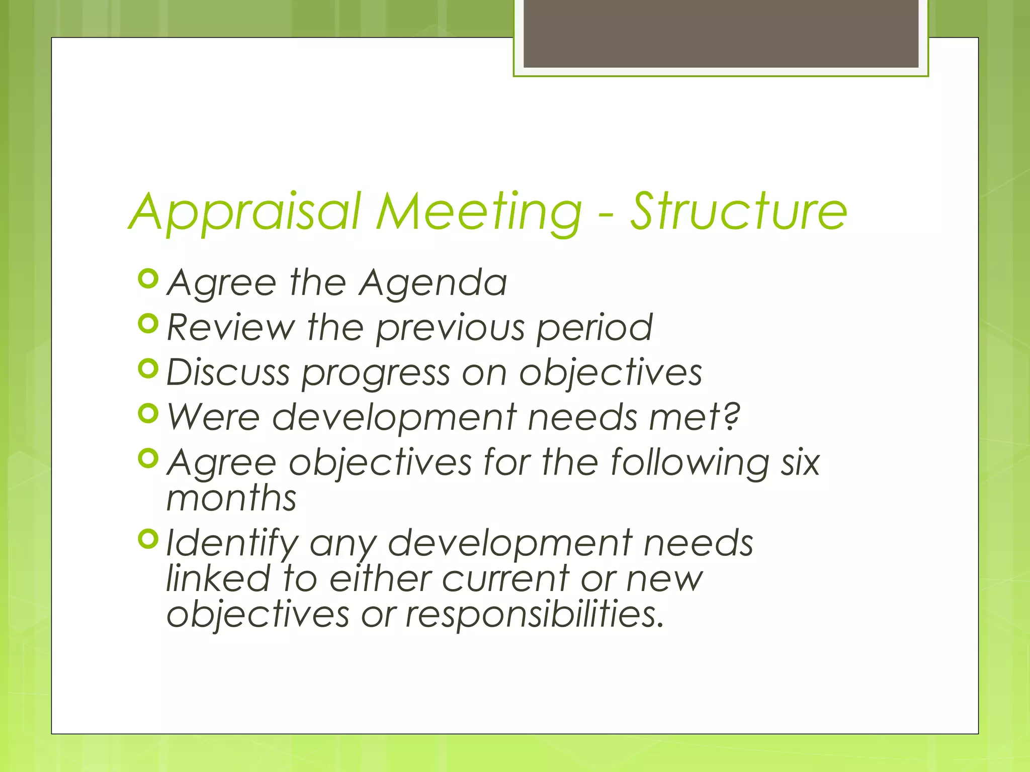 Appraisal Meeting - Structure
 Agree   the Agenda
 Review the previous period
 Discuss progress on objectives
 Were development needs met?
 Agree objectives for the following six
  months
 Identify any development needs
  linked to either current or new
  objectives or responsibilities.
 
