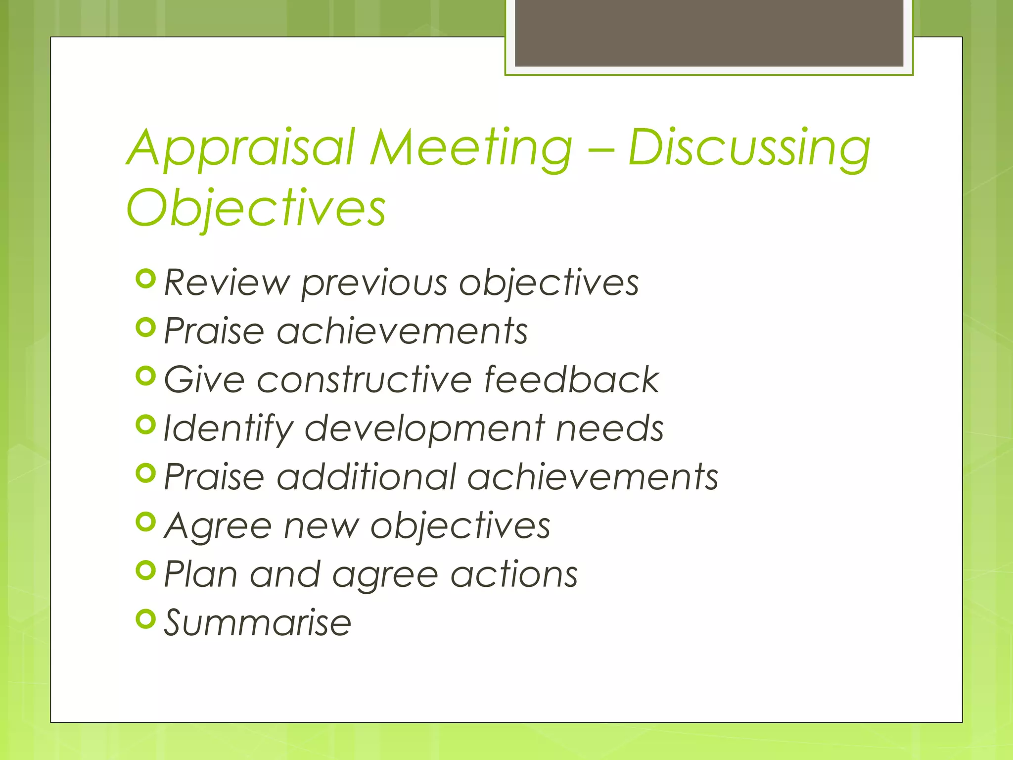 Appraisal Meeting – Discussing
Objectives
 Review   previous objectives
 Praise achievements
 Give constructive feedback
 Identify development needs
 Praise additional achievements
 Agree new objectives
 Plan and agree actions
 Summarise
 