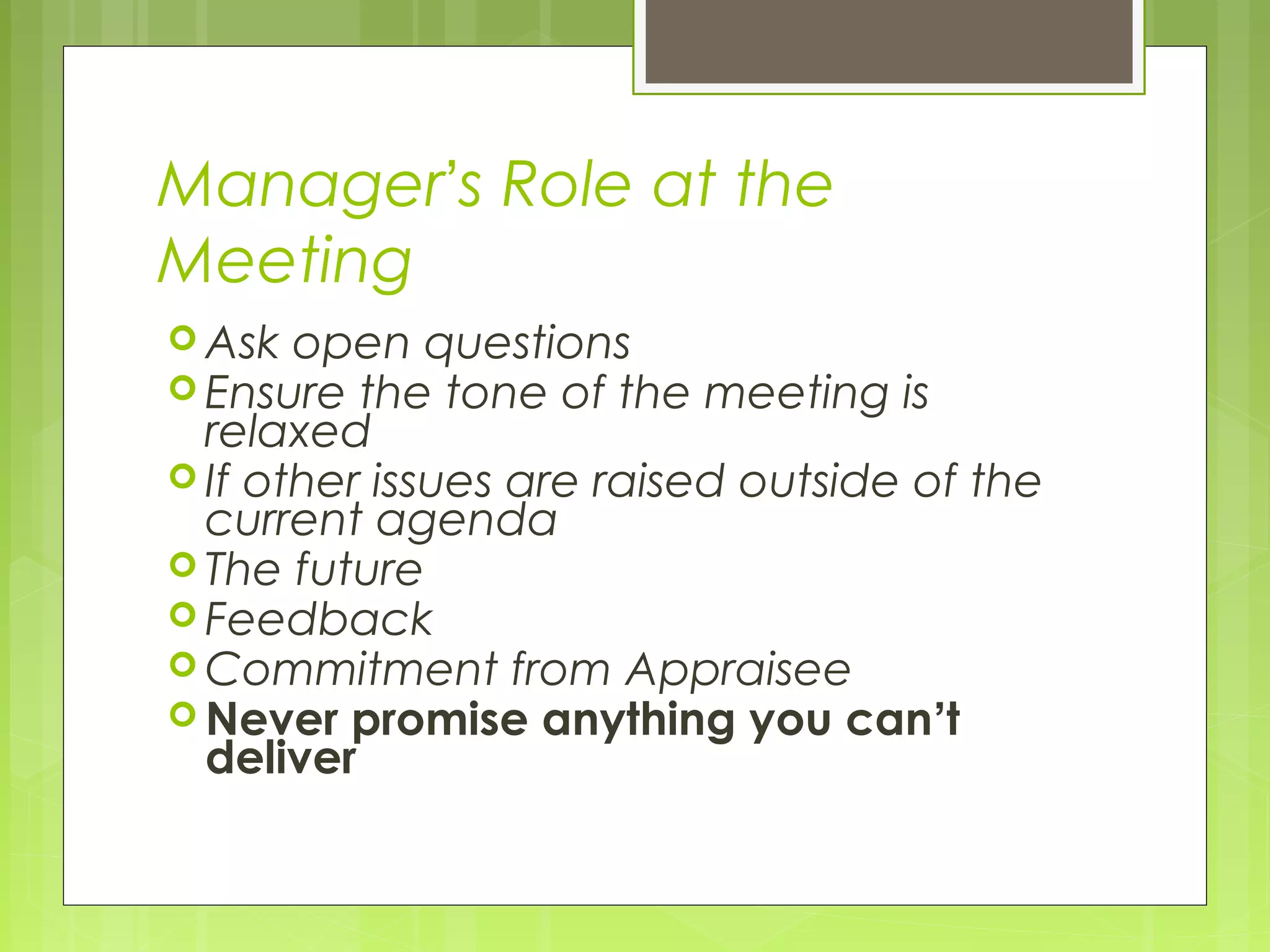Manager’s Role at the
Meeting
 Ask open questions
 Ensure the tone of the   meeting is
  relaxed
 If other issues are raised outside of the
  current agenda
 The future
 Feedback
 Commitment from Appraisee
 Never promise anything you can’t
  deliver
 
