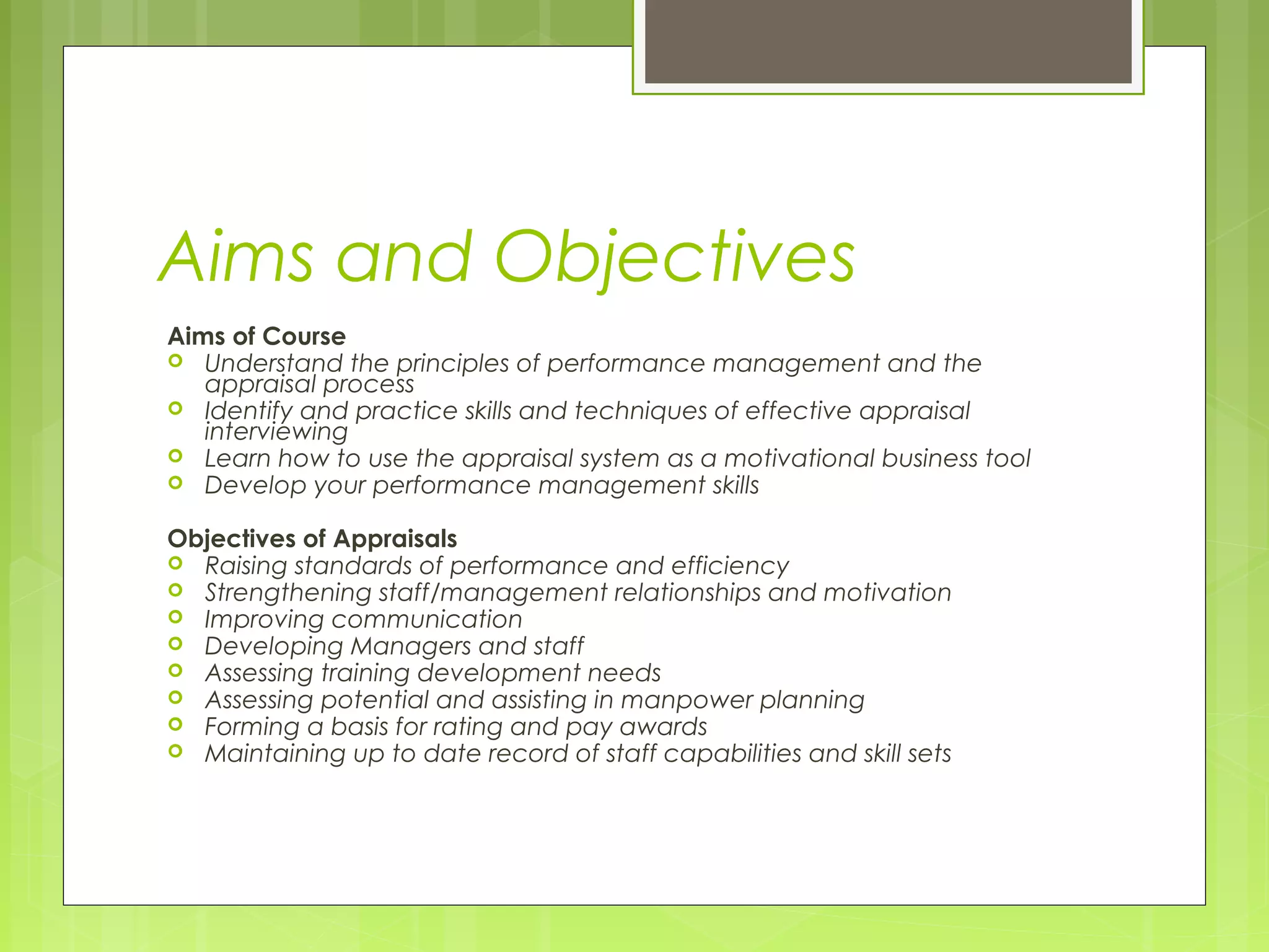 Aims and Objectives
Aims of Course
 Understand the principles of performance management and the
   appraisal process
 Identify and practice skills and techniques of effective appraisal
   interviewing
 Learn how to use the appraisal system as a motivational business tool
 Develop your performance management skills


Objectives of Appraisals
 Raising standards of performance and efficiency
 Strengthening staff/management relationships and motivation
 Improving communication
 Developing Managers and staff
 Assessing training development needs
 Assessing potential and assisting in manpower planning
 Forming a basis for rating and pay awards
 Maintaining up to date record of staff capabilities and skill sets
 