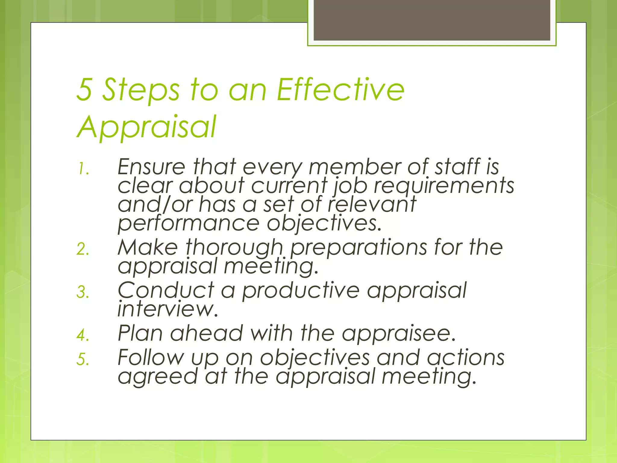 5 Steps to an Effective
Appraisal
1.   Ensure that every member of staff is
     clear about current job requirements
     and/or has a set of relevant
     performance objectives.
2.   Make thorough preparations for the
     appraisal meeting.
3.   Conduct a productive appraisal
     interview.
4.   Plan ahead with the appraisee.
5.   Follow up on objectives and actions
     agreed at the appraisal meeting.
 